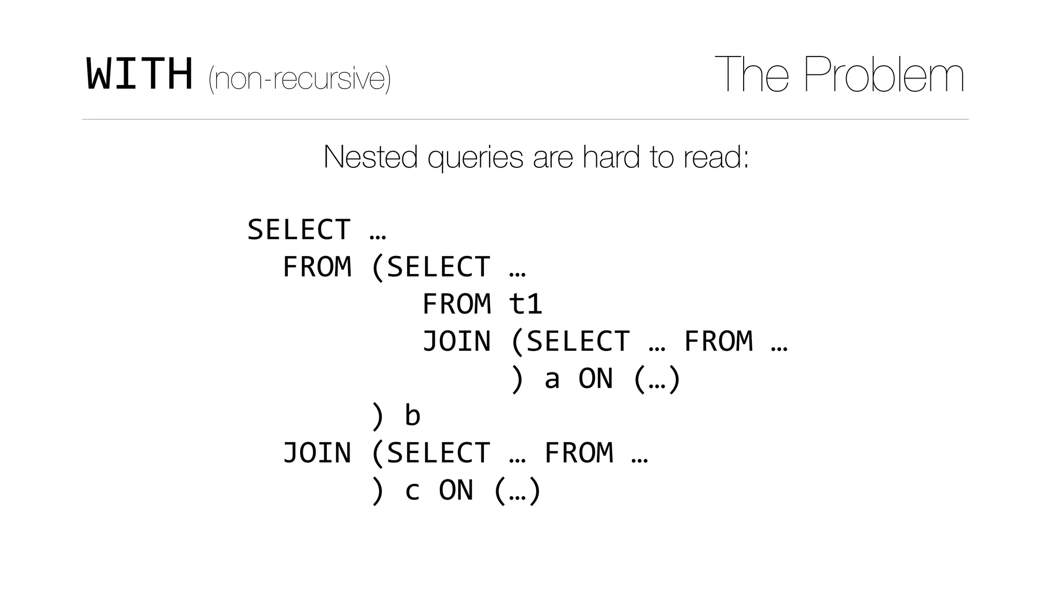WITH (non-recursive) The Problem
Nested queries are hard to read:
SELECT	…	
		FROM	(SELECT	…	
										FROM	t1	
										JOIN	(SELECT	…	FROM	…	
															)	a	ON	(…)	
							)	b	
		JOIN	(SELECT	…	FROM	…	
							)	c	ON	(…)
 