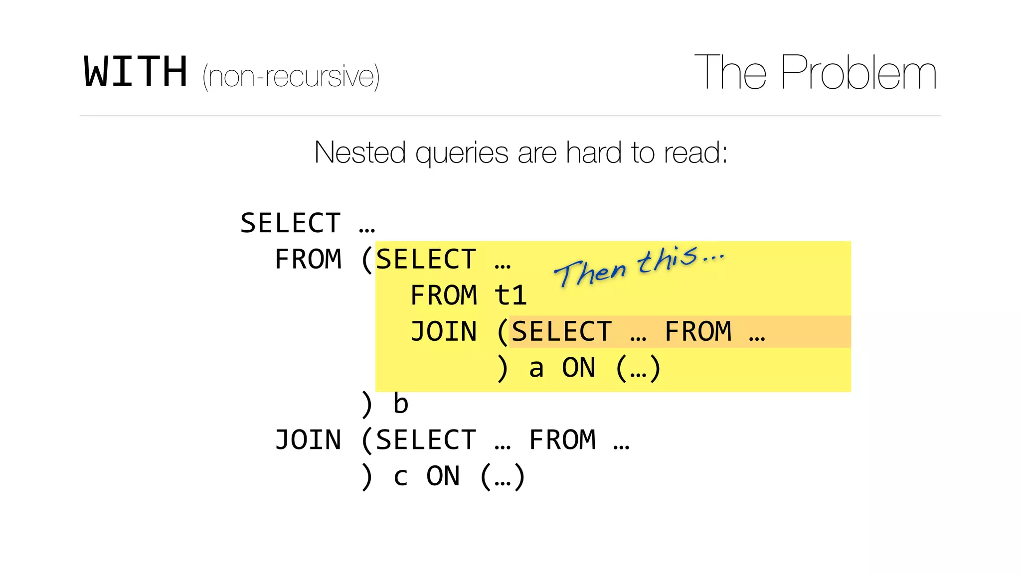 Then this...
WITH (non-recursive) The Problem
Nested queries are hard to read:
SELECT	…	
		FROM	(SELECT	…	
										FROM	t1	
										JOIN	(SELECT	…	FROM	…	
															)	a	ON	(…)	
							)	b	
		JOIN	(SELECT	…	FROM	…	
							)	c	ON	(…)
 