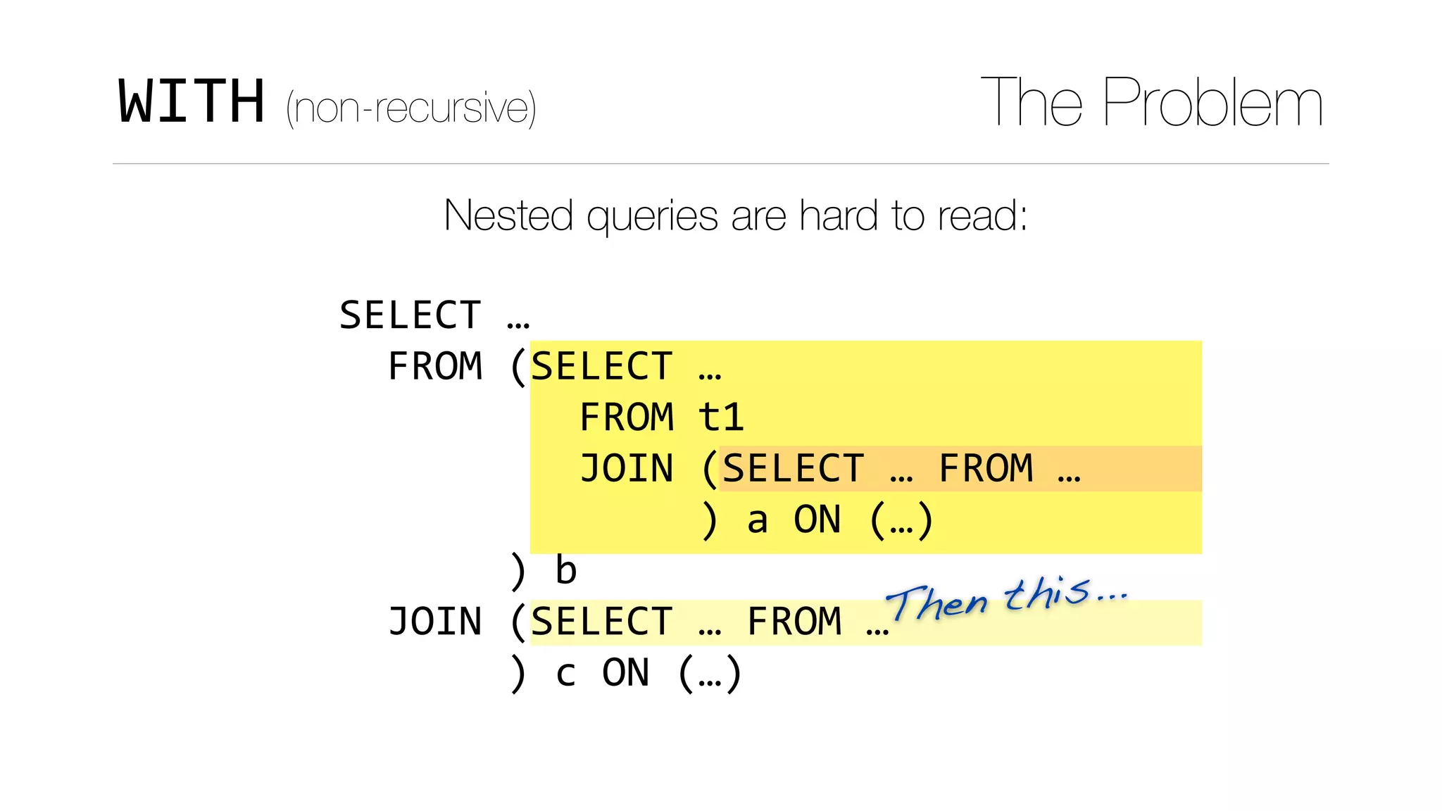 Then this...
WITH (non-recursive) The Problem
Nested queries are hard to read:
SELECT	…	
		FROM	(SELECT	…	
										FROM	t1	
										JOIN	(SELECT	…	FROM	…	
															)	a	ON	(…)	
							)	b	
		JOIN	(SELECT	…	FROM	…	
							)	c	ON	(…)
 