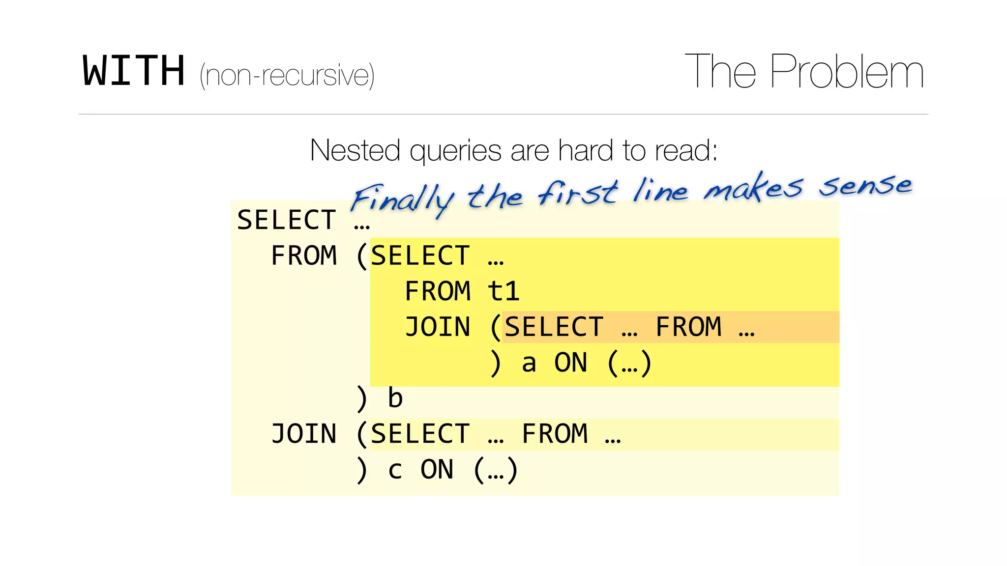 Finally the first line makes sense
WITH (non-recursive) The Problem
Nested queries are hard to read:
SELECT	…	
		FROM	(SELECT	…	
										FROM	t1	
										JOIN	(SELECT	…	FROM	…	
															)	a	ON	(…)	
							)	b	
		JOIN	(SELECT	…	FROM	…	
							)	c	ON	(…)
 