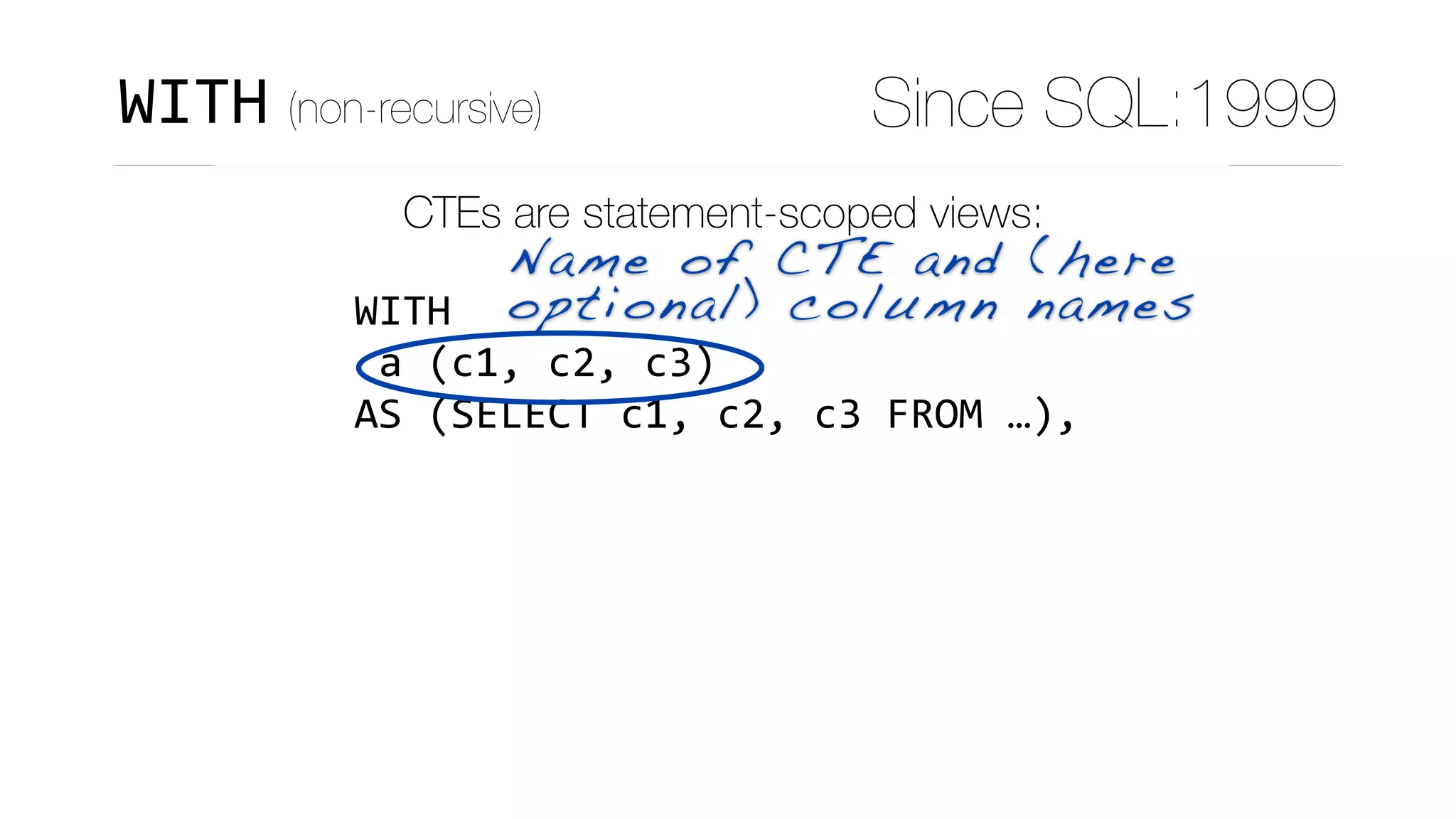 CTEs are statement-scoped views:
WITH	
	a	(c1,	c2,	c3)	
AS	(SELECT	c1,	c2,	c3	FROM	…),	
	b	(c4,	…)	
AS	(SELECT	c4,	…	
						FROM	t1	
						JOIN	a	
								ON	(…)	
			),	
Name of CTE and (here
optional) column names
WITH (non-recursive) Since SQL:1999
 
