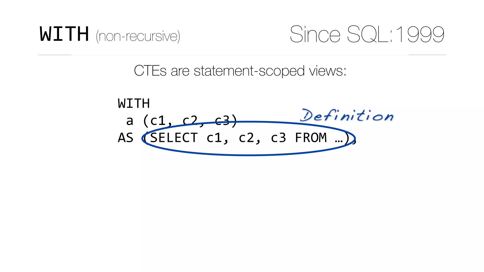 CTEs are statement-scoped views:
WITH	
	a	(c1,	c2,	c3)	
AS	(SELECT	c1,	c2,	c3	FROM	…),	
	b	(c4,	…)	
AS	(SELECT	c4,	…	
						FROM	t1	
						JOIN	a	
								ON	(…)	
			),	
Definition
WITH (non-recursive) Since SQL:1999
 