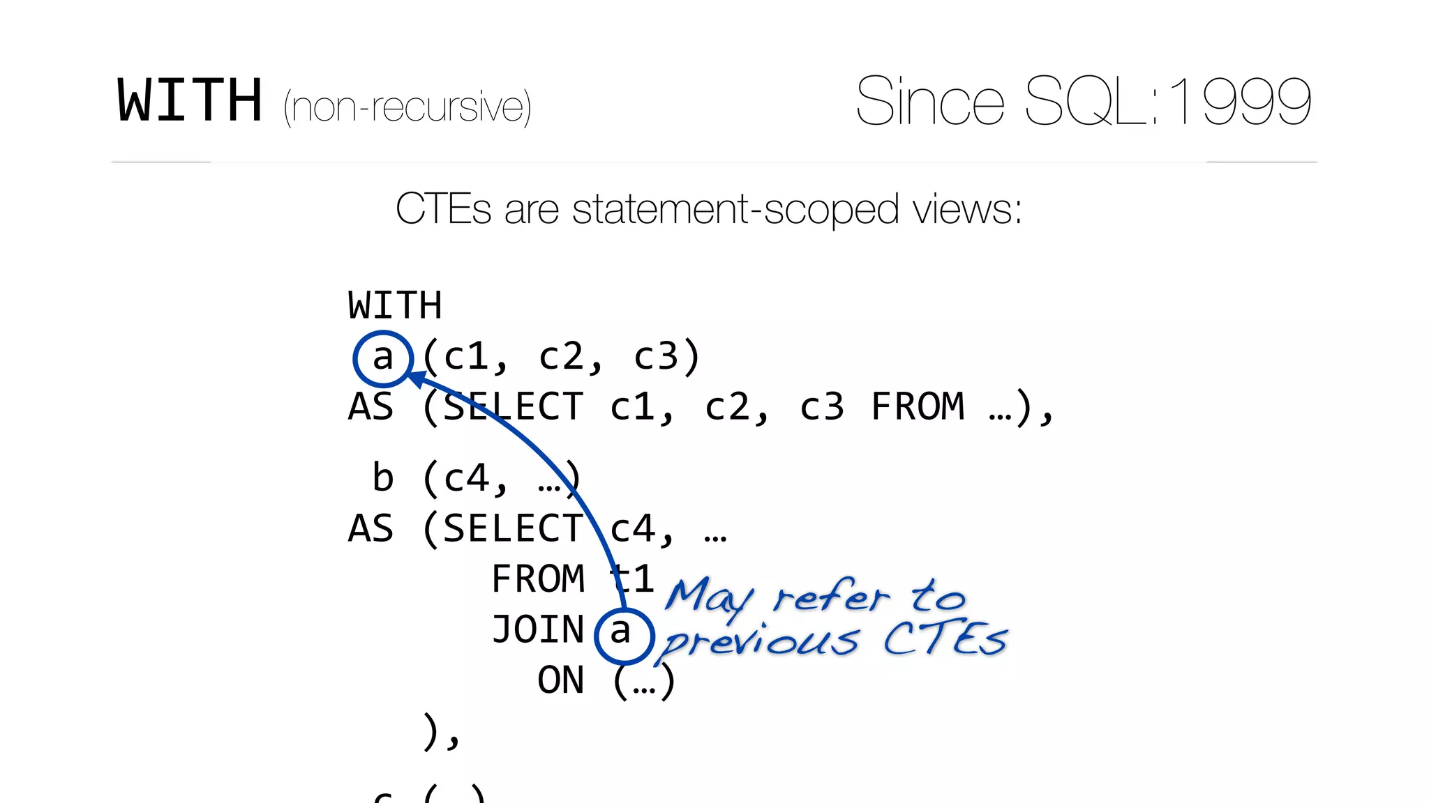 CTEs are statement-scoped views:
WITH	
	a	(c1,	c2,	c3)	
AS	(SELECT	c1,	c2,	c3	FROM	…),	
	b	(c4,	…)	
AS	(SELECT	c4,	…	
						FROM	t1	
						JOIN	a	
								ON	(…)	
			),	
May refer to 
previous CTEs
WITH (non-recursive) Since SQL:1999
 