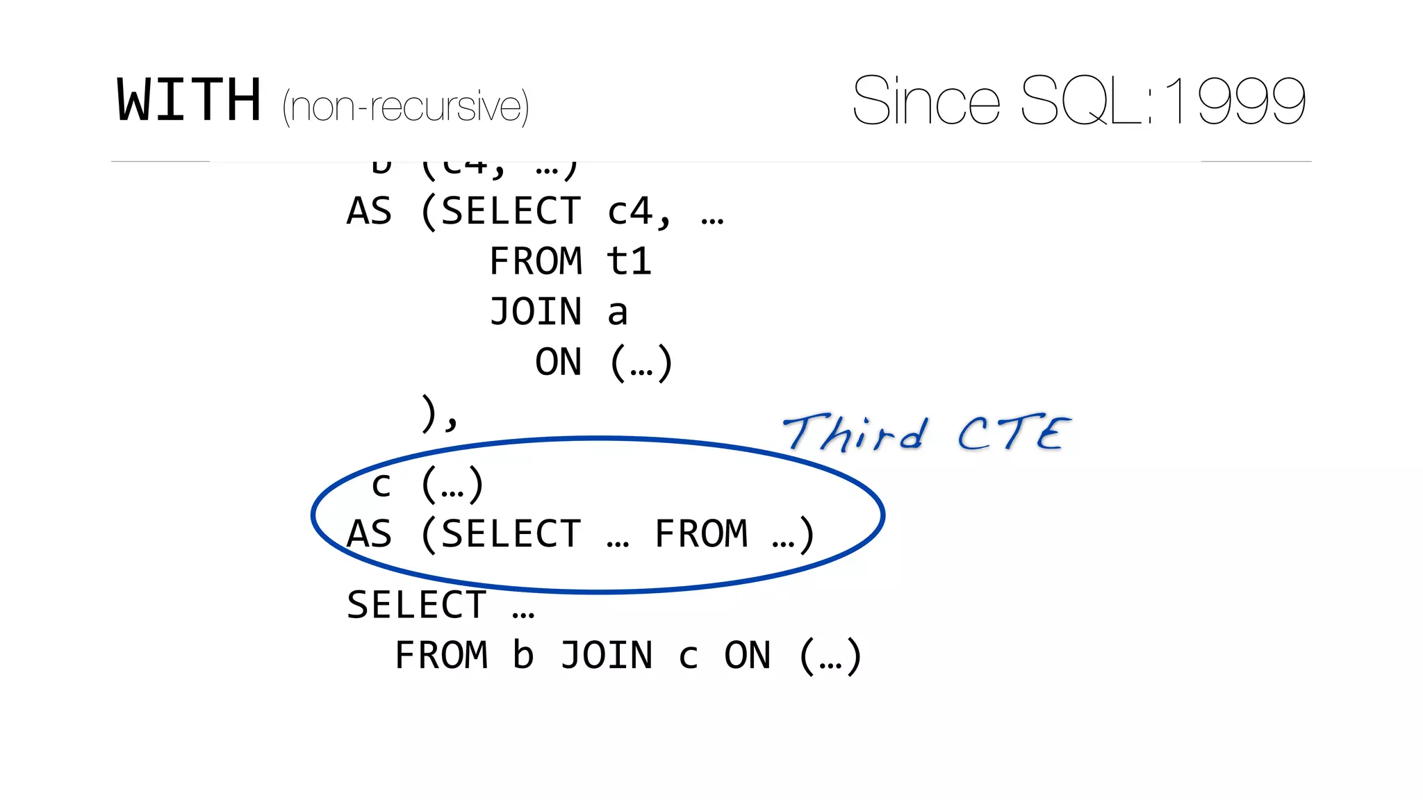 WITH	
	a	(c1,	c2,	c3)	
AS	(SELECT	c1,	c2,	c3	FROM	…),	
	b	(c4,	…)	
AS	(SELECT	c4,	…	
						FROM	t1	
						JOIN	a	
								ON	(…)	
			),	
	c	(…)	
AS	(SELECT	…	FROM	…)	
SELECT	…	
		FROM	b	JOIN	c	ON	(…)
Third CTE
WITH (non-recursive) Since SQL:1999
 