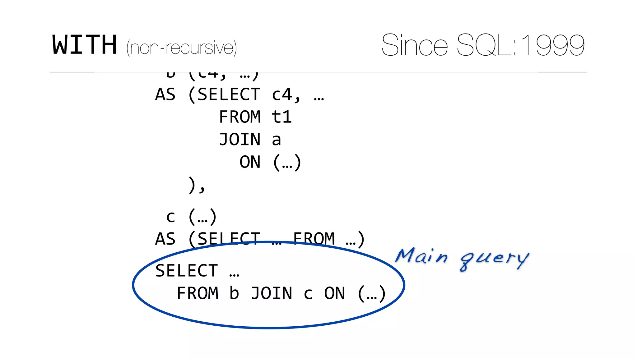 WITH	
	a	(c1,	c2,	c3)	
AS	(SELECT	c1,	c2,	c3	FROM	…),	
	b	(c4,	…)	
AS	(SELECT	c4,	…	
						FROM	t1	
						JOIN	a	
								ON	(…)	
			),	
	c	(…)	
AS	(SELECT	…	FROM	…)	
SELECT	…	
		FROM	b	JOIN	c	ON	(…)
Main query
WITH (non-recursive) Since SQL:1999
 
