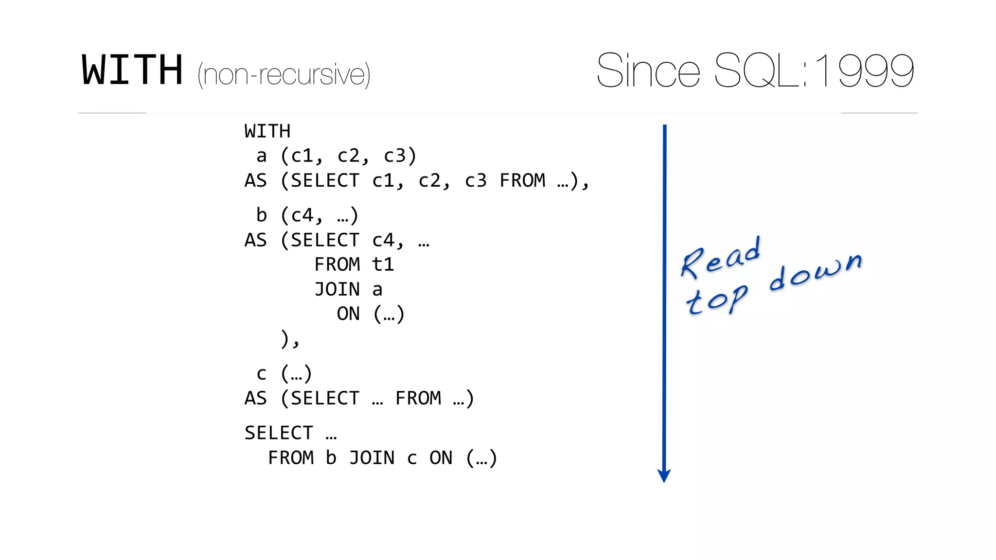 CTEs are statement-scoped views:
WITH	
	a	(c1,	c2,	c3)	
AS	(SELECT	c1,	c2,	c3	FROM	…),	
	b	(c4,	…)	
AS	(SELECT	c4,	…	
						FROM	t1	
						JOIN	a	
								ON	(…)	
			),	
	c	(…)	
AS	(SELECT	…	FROM	…)	
SELECT	…	
		FROM	b	JOIN	c	ON	(…)
Read
top down
WITH (non-recursive) Since SQL:1999
 