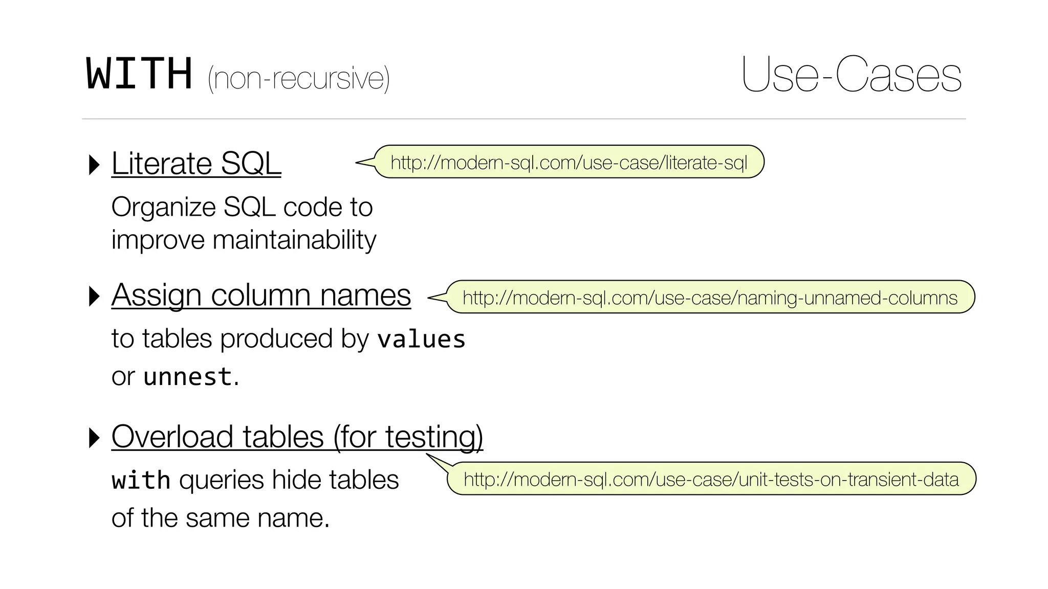 ‣ Literate SQL  
Organize SQL code to 
improve maintainability
‣ Assign column names  
to tables produced by values 
or unnest.
‣ Overload tables (for testing)  
with queries hide tables 
of the same name.
Use-CasesWITH (non-recursive)
http://modern-sql.com/use-case/literate-sql
http://modern-sql.com/use-case/naming-unnamed-columns
http://modern-sql.com/use-case/unit-tests-on-transient-data
 