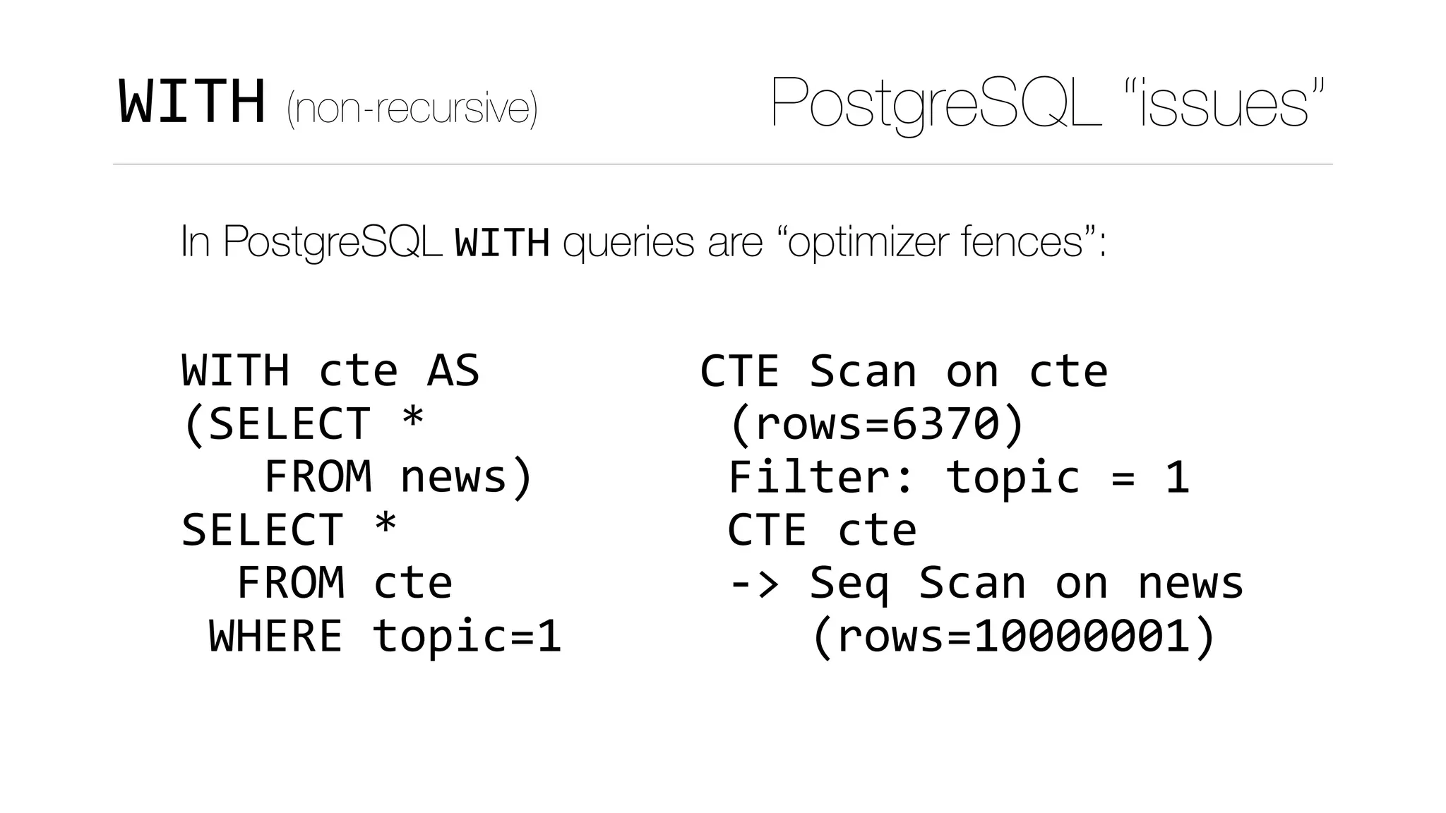 CTE	Scan	on	cte	
	(rows=6370)	
	Filter:	topic	=	1	
	CTE	cte	
	->	Seq	Scan	on	news	
				(rows=10000001)
PostgreSQL “issues”WITH (non-recursive)
In PostgreSQL WITH queries are “optimizer fences”: 
 
WITH	cte	AS 
(SELECT	* 
			FROM	news) 
SELECT	*	 
		FROM	cte 
	WHERE	topic=1
 