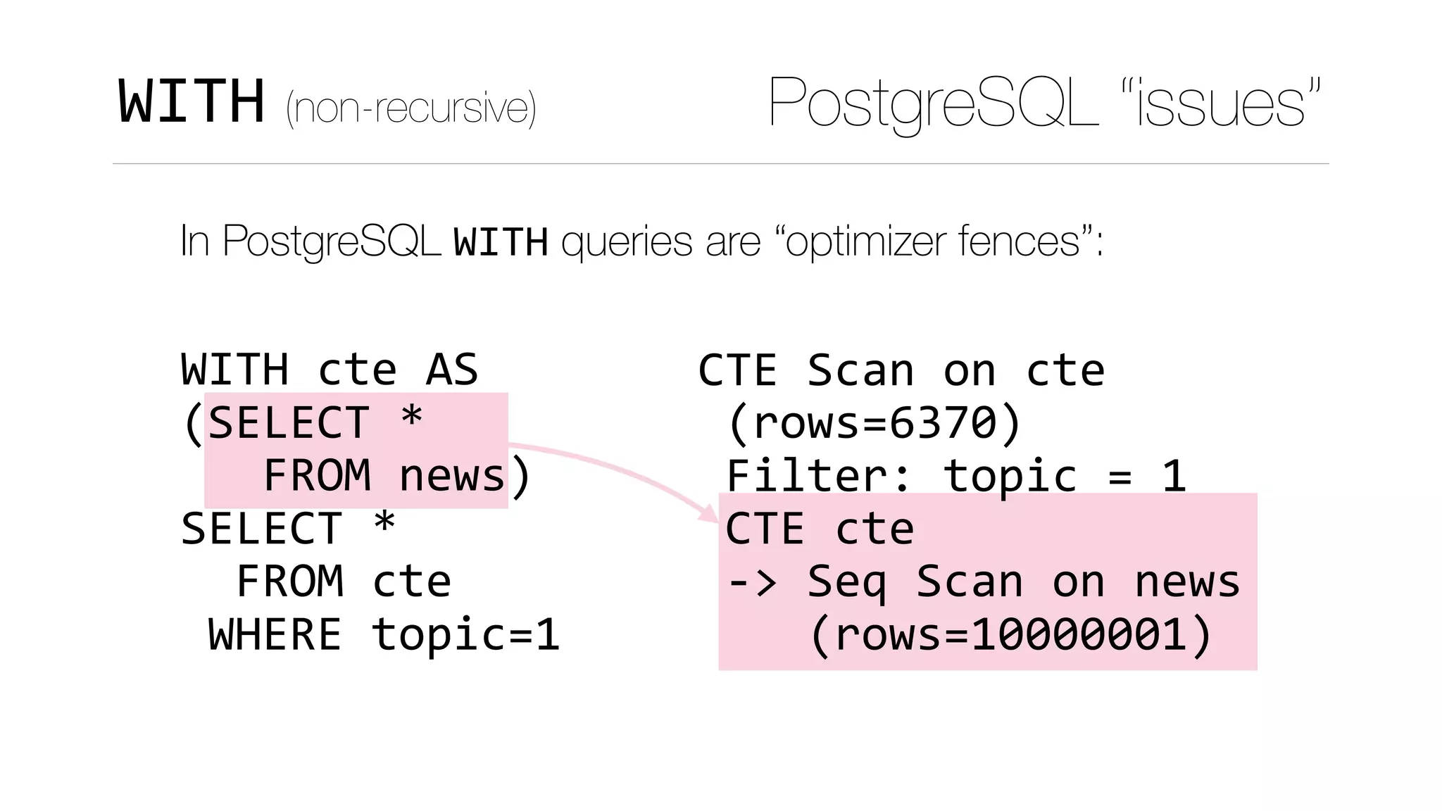 CTE	Scan	on	cte	
	(rows=6370)	
	Filter:	topic	=	1	
	CTE	cte	
	->	Seq	Scan	on	news	
				(rows=10000001)
PostgreSQL “issues”WITH (non-recursive)
In PostgreSQL WITH queries are “optimizer fences”: 
 
WITH	cte	AS 
(SELECT	* 
			FROM	news) 
SELECT	*	 
		FROM	cte 
	WHERE	topic=1
 
