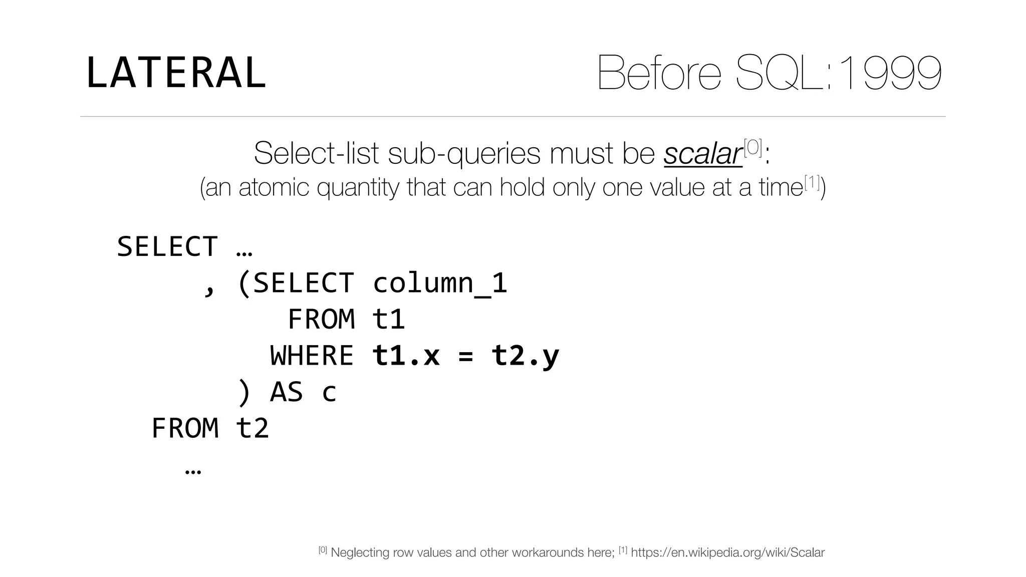 Select-list sub-queries must be scalar[0]:
LATERAL Before SQL:1999
SELECT	…	
					,	(SELECT	column_1	
										FROM	t1	
									WHERE	t1.x	=	t2.y	
							)	AS	c	
		FROM	t2	
				…											
(an atomic quantity that can hold only one value at a time[1])
[0] Neglecting row values and other workarounds here; [1] https://en.wikipedia.org/wiki/Scalar
 