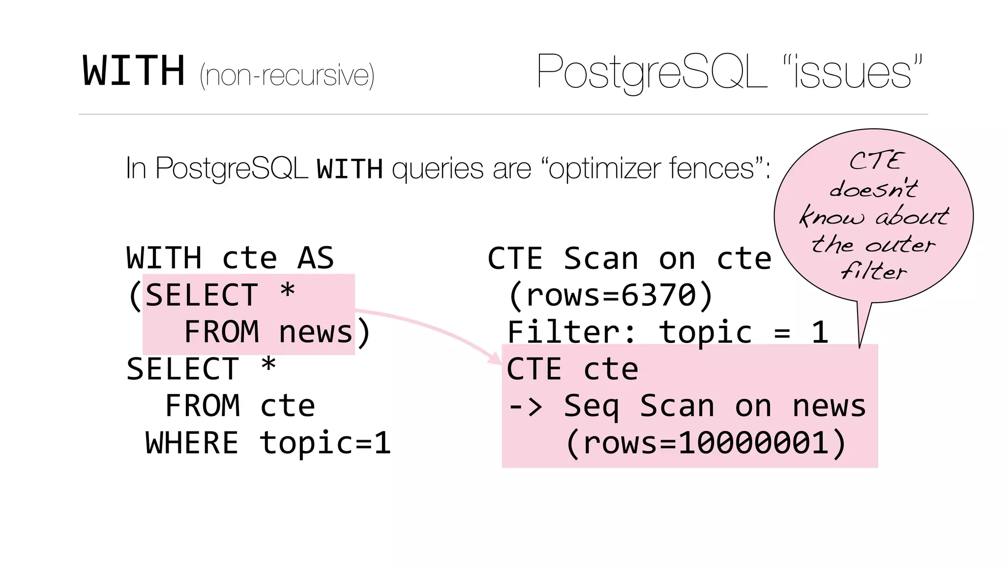 CTE	Scan	on	cte	
	(rows=6370)	
	Filter:	topic	=	1	
	CTE	cte	
	->	Seq	Scan	on	news	
				(rows=10000001)
PostgreSQL “issues”WITH (non-recursive)
In PostgreSQL WITH queries are “optimizer fences”: 
 
WITH	cte	AS 
(SELECT	* 
			FROM	news) 
SELECT	*	 
		FROM	cte 
	WHERE	topic=1
CTE
doesn't
know about
the outer
filter
 