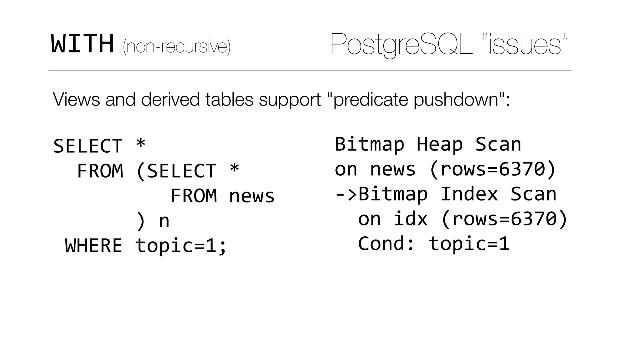 Views and derived tables support "predicate pushdown": 
 
SELECT	* 
		FROM	(SELECT	* 
										FROM	news 
							)	n 
	WHERE	topic=1;
Bitmap	Heap	Scan	
on	news	(rows=6370)	
->Bitmap	Index	Scan	
		on	idx	(rows=6370)	
		Cond:	topic=1
PostgreSQL “issues”WITH (non-recursive)
 
