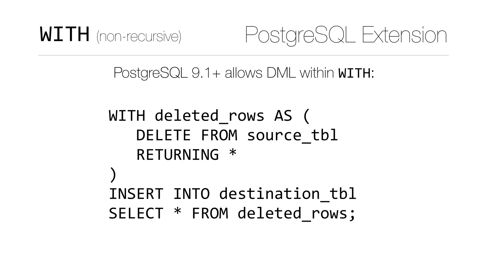 PostgreSQL 9.1+ allows DML within WITH:
 
WITH	deleted_rows	AS	( 
			DELETE	FROM	source_tbl 
			RETURNING	* 
) 
INSERT	INTO	destination_tbl 
SELECT	*	FROM	deleted_rows;
PostgreSQL ExtensionWITH (non-recursive)
 