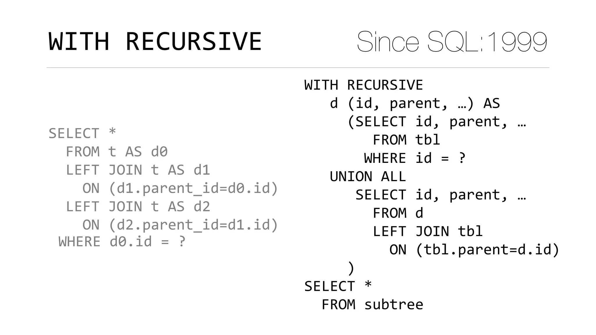 SELECT	*	
		FROM	t	AS	d0	
		LEFT	JOIN	t	AS	d1		
				ON	(d1.parent_id=d0.id)	
		LEFT	JOIN	t	AS	d2		
				ON	(d2.parent_id=d1.id)	
			
WITH	RECURSIVE Since SQL:1999
WHERE	d0.id	=	?
WITH	RECURSIVE	
			d	(id,	parent,	…)	AS 
					(SELECT	id,	parent,	…	
								FROM	tbl	
							WHERE	id	=	?	
			UNION	ALL	
						SELECT	id,	parent,	…	
								FROM	d	
								LEFT	JOIN	tbl 
										ON	(tbl.parent=d.id)	
					)	
SELECT	*	
		FROM	subtree
 