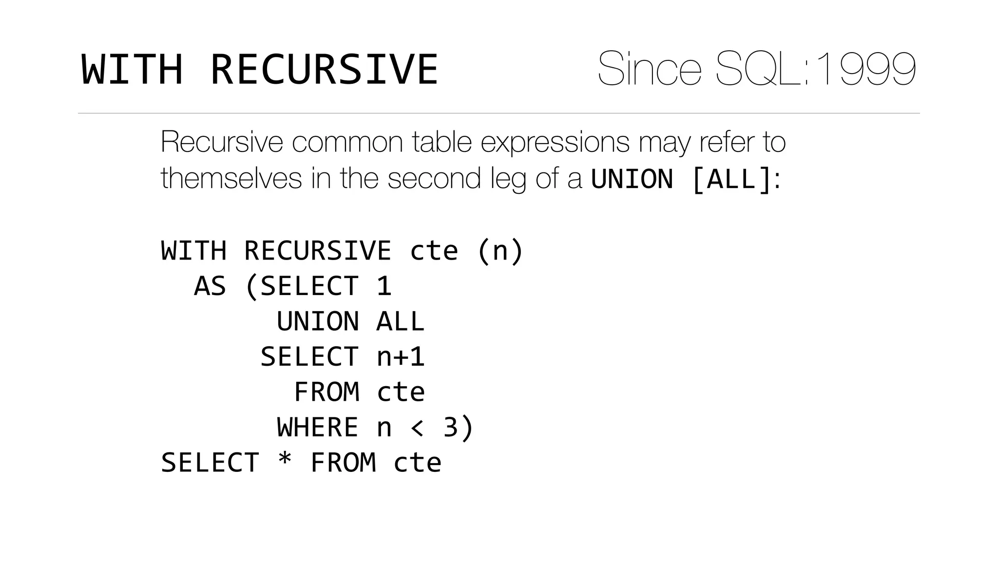 Recursive common table expressions may refer to
themselves in the second leg of a UNION	[ALL]:
WITH	RECURSIVE	cte	(n)	
		AS	(SELECT	1	
							UNION	ALL	
						SELECT	n+1	
								FROM	cte	
							WHERE	n	<	3)	
SELECT	*	FROM	cte
Since SQL:1999WITH	RECURSIVE
 