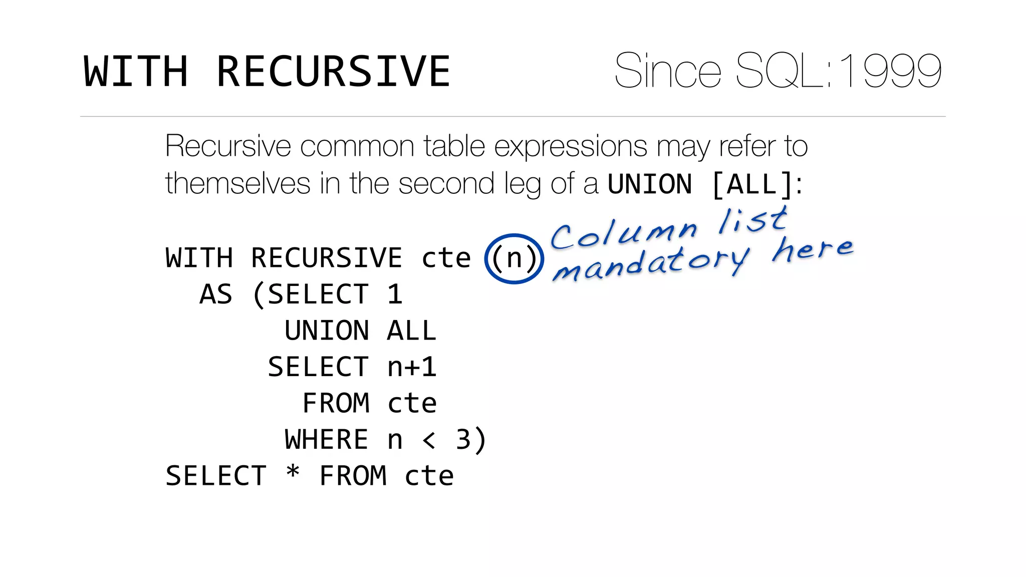 Recursive common table expressions may refer to
themselves in the second leg of a UNION	[ALL]:
WITH	RECURSIVE	cte	(n)	
		AS	(SELECT	1	
							UNION	ALL	
						SELECT	n+1	
								FROM	cte	
							WHERE	n	<	3)	
SELECT	*	FROM	cte
Column list
mandatory here
Since SQL:1999WITH	RECURSIVE
 