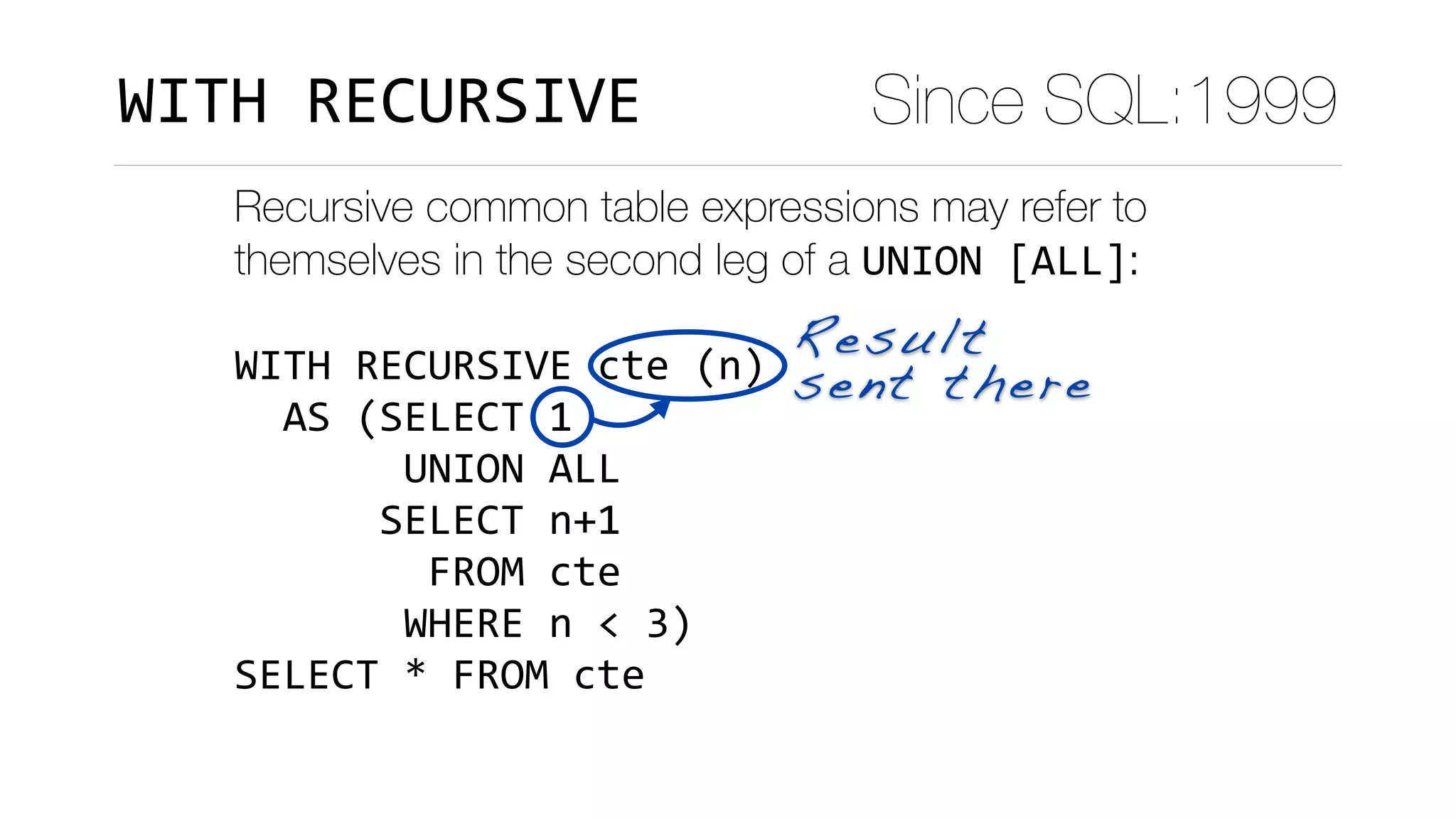 Recursive common table expressions may refer to
themselves in the second leg of a UNION	[ALL]:
WITH	RECURSIVE	cte	(n)	
		AS	(SELECT	1	
							UNION	ALL	
						SELECT	n+1	
								FROM	cte	
							WHERE	n	<	3)	
SELECT	*	FROM	cte
Result
sent there
Since SQL:1999WITH	RECURSIVE
 