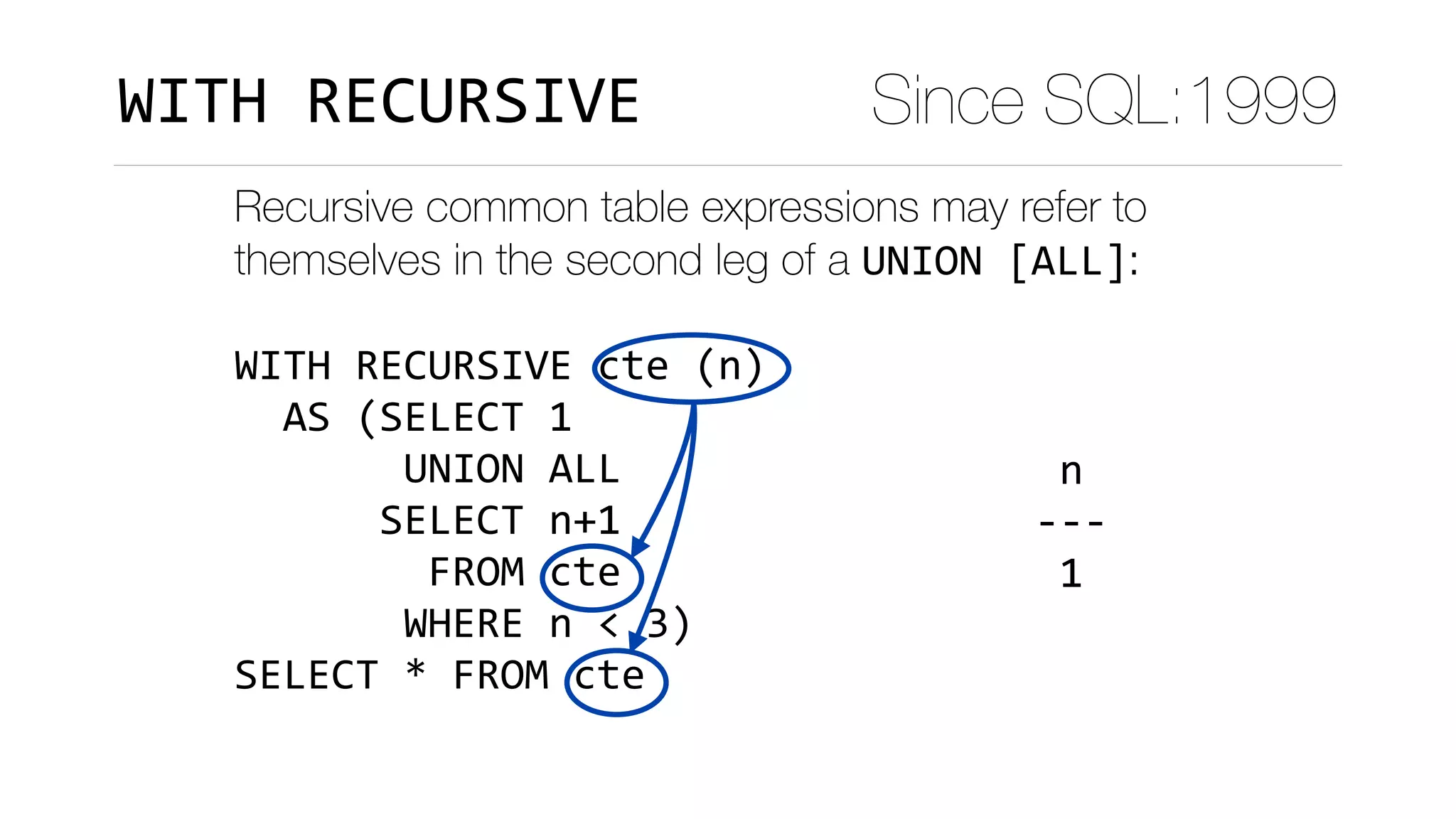 Recursive common table expressions may refer to
themselves in the second leg of a UNION	[ALL]:
WITH	RECURSIVE	cte	(n)	
		AS	(SELECT	1	
							UNION	ALL	
						SELECT	n+1	
								FROM	cte	
							WHERE	n	<	3)	
SELECT	*	FROM	cte
	n		
---	
	1	
	2	
	3	
(3	rows)
Since SQL:1999WITH	RECURSIVE
 