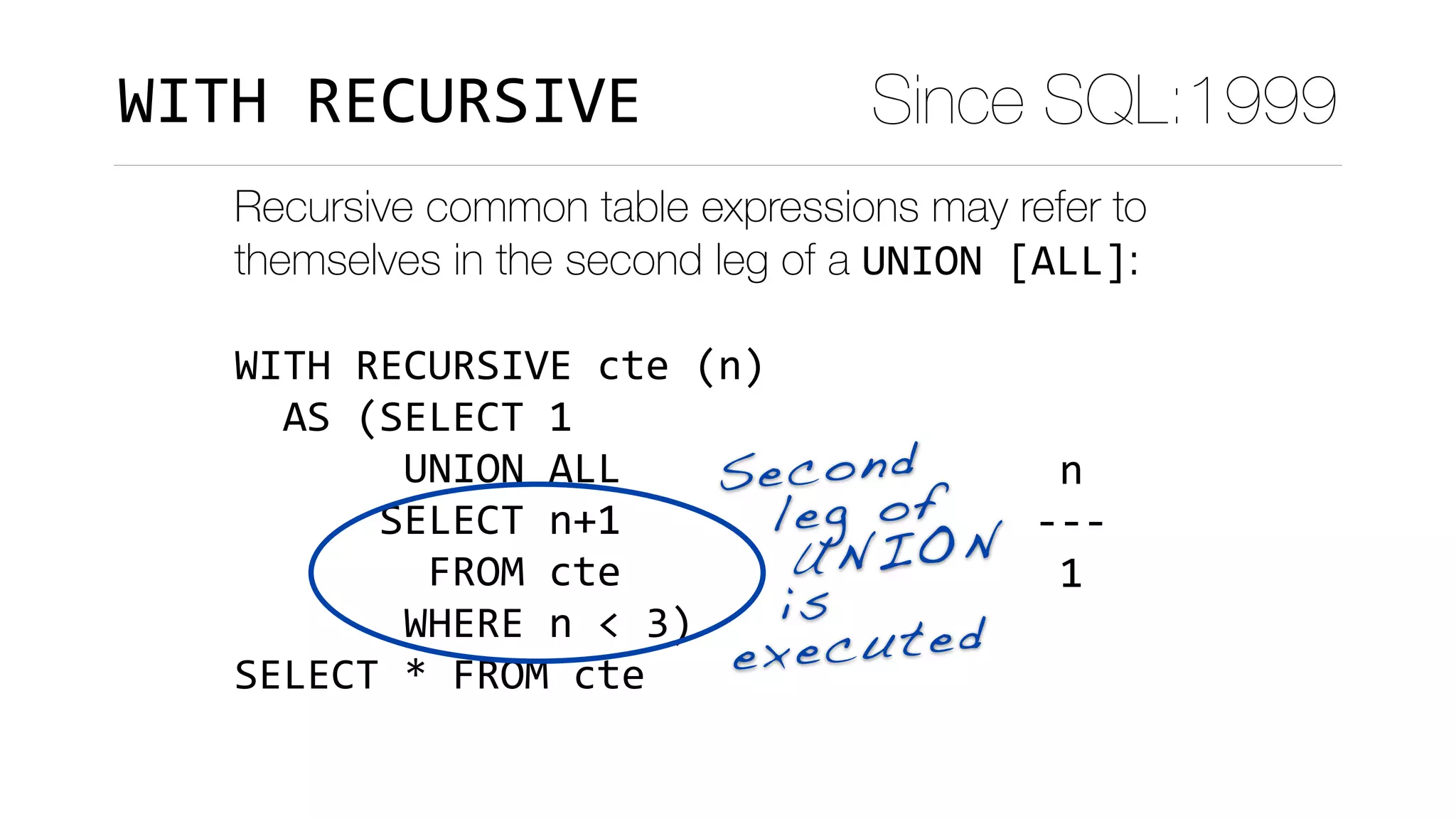 Recursive common table expressions may refer to
themselves in the second leg of a UNION	[ALL]:
WITH	RECURSIVE	cte	(n)	
		AS	(SELECT	1	
							UNION	ALL	
						SELECT	n+1	
								FROM	cte	
							WHERE	n	<	3)	
SELECT	*	FROM	cte
	n		
---	
	1	
	2	
	3	
(3	rows)
Second 
leg of
UNION  
is
executed
Since SQL:1999WITH	RECURSIVE
 