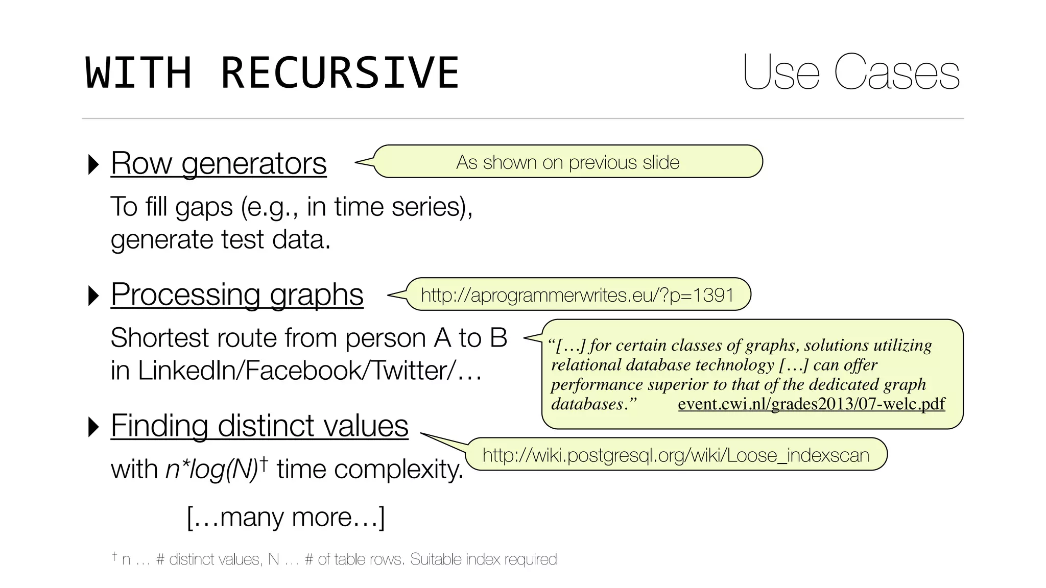 Use Cases
‣ Row generators  
To ﬁll gaps (e.g., in time series),
generate test data.
‣ Processing graphs  
Shortest route from person A to B
in LinkedIn/Facebook/Twitter/…
‣ Finding distinct values  
with n*log(N)† time complexity.
[…many more…]
As shown on previous slide
http://aprogrammerwrites.eu/?p=1391
“[…] for certain classes of graphs, solutions utilizing
relational database technology […] can offer
performance superior to that of the dedicated graph
databases.” event.cwi.nl/grades2013/07-welc.pdf
http://wiki.postgresql.org/wiki/Loose_indexscan
† n … # distinct values, N … # of table rows. Suitable index required
WITH	RECURSIVE
 