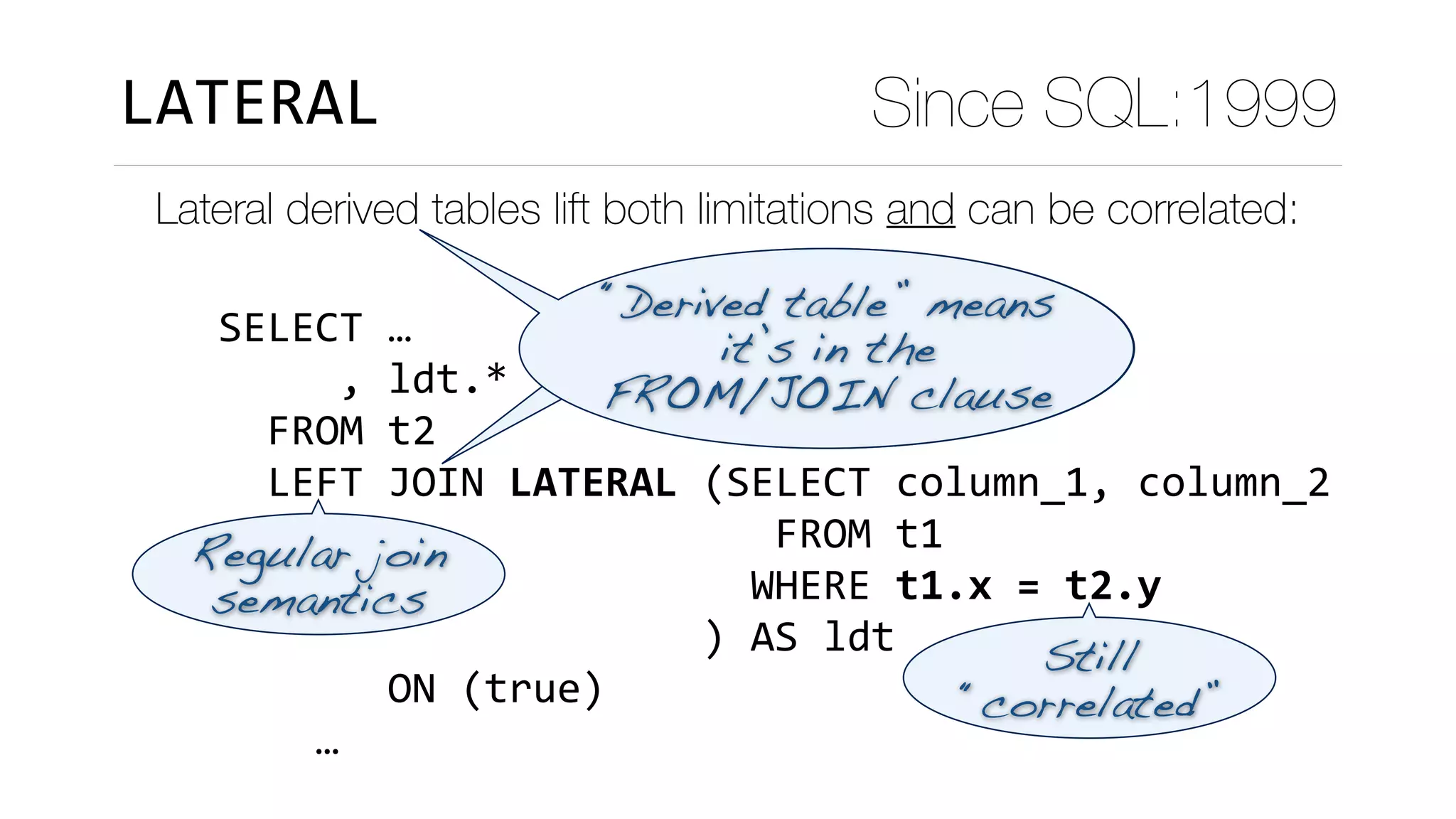Lateral derived tables lift both limitations and can be correlated:
LATERAL Since SQL:1999
SELECT	…	
					,	ldt.*	
		FROM	t2	
		LEFT	JOIN	LATERAL	(SELECT	column_1,	column_2	
																							FROM	t1	
																						WHERE	t1.x	=	t2.y	
																				)	AS	ldt	
							ON	(true)	
				…											
“Derived table” means 
it’s in the 
FROM/JOIN clause
Still
“correlated”
Regular join
semantics
 