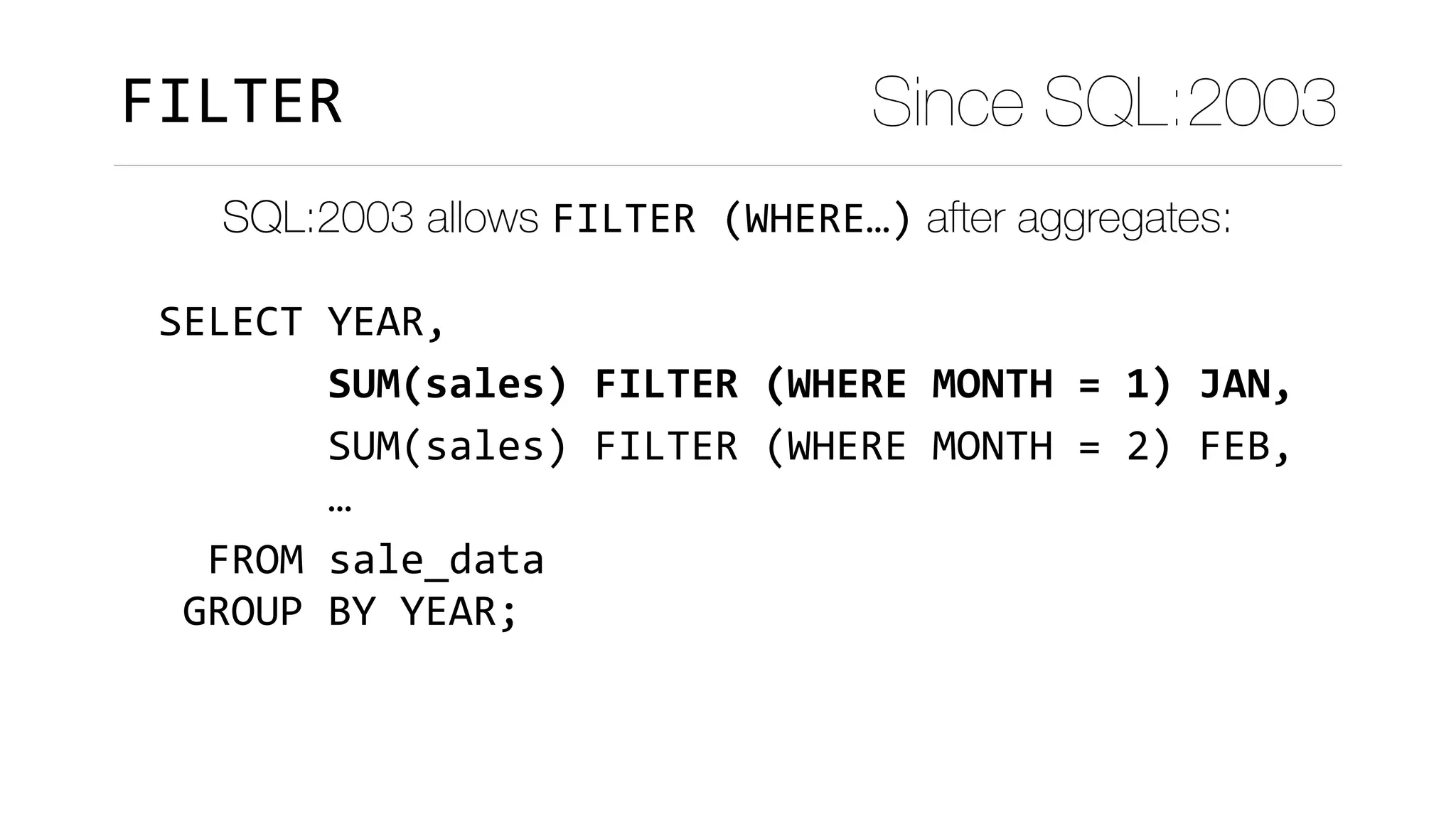 SELECT	YEAR,	
							SUM(sales)	FILTER	(WHERE	MONTH	=	1)	JAN,	
							SUM(sales)	FILTER	(WHERE	MONTH	=	2)	FEB,	
							…	
		FROM	sale_data	
	GROUP	BY	YEAR;
FILTER Since SQL:2003
SQL:2003 allows FILTER	(WHERE…) after aggregates:
 