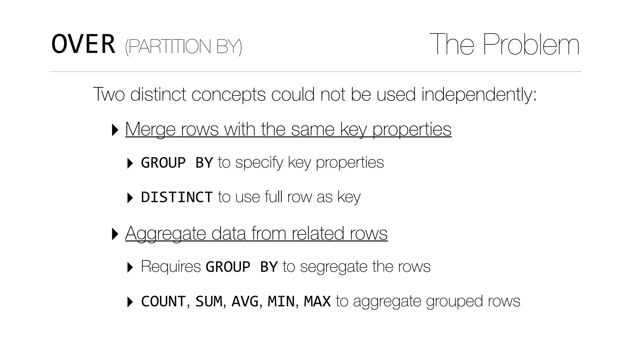 OVER (PARTITION BY) The Problem
Two distinct concepts could not be used independently:
‣ Merge rows with the same key properties
‣ GROUP	BY to specify key properties
‣ DISTINCT to use full row as key
‣ Aggregate data from related rows
‣ Requires GROUP	BY to segregate the rows
‣ COUNT, SUM, AVG, MIN, MAX to aggregate grouped rows
 