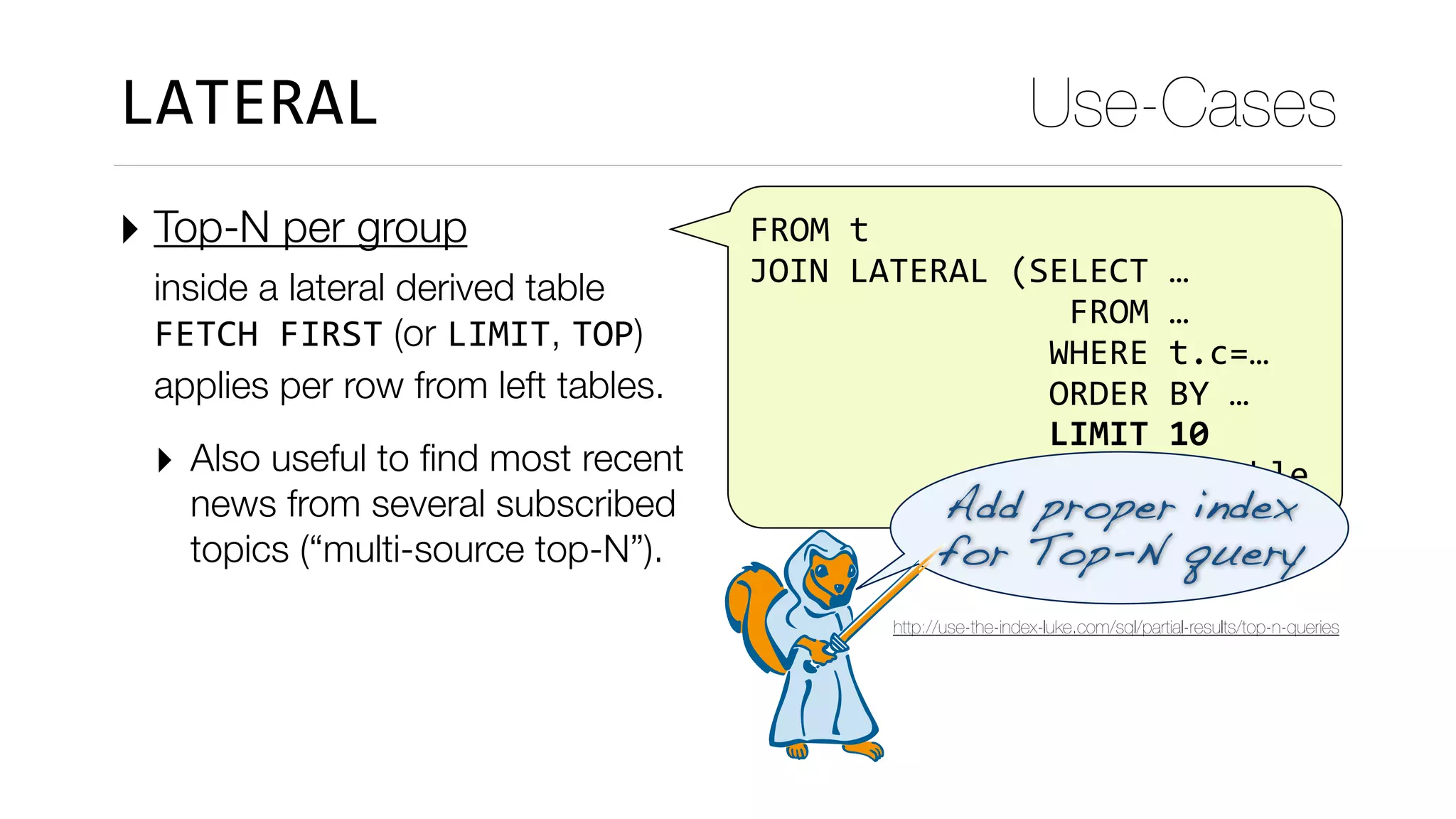 FROM	t	
	JOIN	LATERAL	(SELECT	…	
																	FROM	…	
																WHERE	t.c=…	
																ORDER	BY	…	
																LIMIT	10	
														)	derived_table
‣ Top-N per group  
inside a lateral derived table 
FETCH	FIRST (or LIMIT, TOP) 
applies per row from left tables.
‣ Also useful to ﬁnd most recent
news from several subscribed
topics (“multi-source top-N”).
Use-CasesLATERAL
Add proper index 
for Top-N query
http://use-the-index-luke.com/sql/partial-results/top-n-queries
 