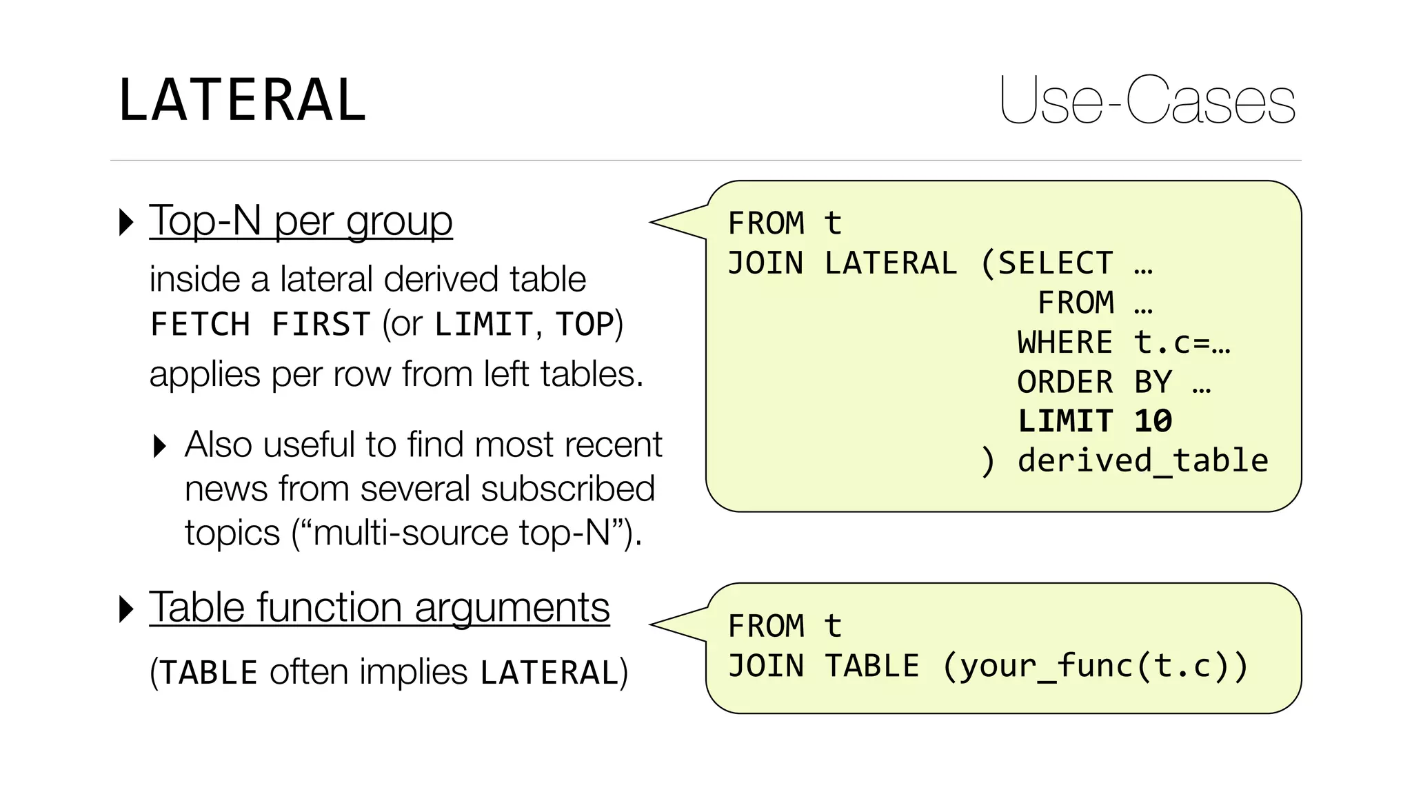 FROM	t	
	JOIN	LATERAL	(SELECT	…	
																	FROM	…	
																WHERE	t.c=…	
																ORDER	BY	…	
																LIMIT	10	
														)	derived_table
‣ Top-N per group  
inside a lateral derived table 
FETCH	FIRST (or LIMIT, TOP) 
applies per row from left tables.
‣ Also useful to ﬁnd most recent
news from several subscribed
topics (“multi-source top-N”).
‣ Table function arguments  
(TABLE often implies LATERAL) 
Use-CasesLATERAL
		
	FROM	t	
	JOIN	TABLE	(your_func(t.c))
 