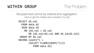 SELECT	d1.val	
		FROM	data	d1	
		JOIN	data	d2	
				ON	(d1.val	<	d2.val	
							OR	(d1.val=d2.val	AND	d1.id<d2.id))	
	GROUP	BY	d1.val	
HAVING	count(*)	=		
							(SELECT	FLOOR(COUNT(*)/2)	
										FROM	data	d3)
WITHIN	GROUP The Problem
Grouped rows cannot be ordered prior aggregation.
(how to get the middle value (median) of a set)
 