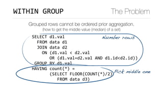 SELECT	d1.val	
		FROM	data	d1	
		JOIN	data	d2	
				ON	(d1.val	<	d2.val	
							OR	(d1.val=d2.val	AND	d1.id<d2.id))	
	GROUP	BY	d1.val	
HAVING	count(*)	=		
							(SELECT	FLOOR(COUNT(*)/2)	
										FROM	data	d3)
WITHIN	GROUP The Problem
Grouped rows cannot be ordered prior aggregation.
(how to get the middle value (median) of a set)
Number rows
Pick middle one
 