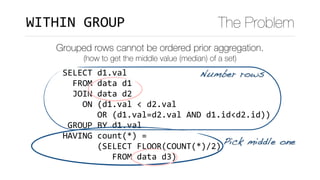 SELECT	d1.val	
		FROM	data	d1	
		JOIN	data	d2	
				ON	(d1.val	<	d2.val	
							OR	(d1.val=d2.val	AND	d1.id<d2.id))	
	GROUP	BY	d1.val	
HAVING	count(*)	=		
							(SELECT	FLOOR(COUNT(*)/2)	
										FROM	data	d3)
WITHIN	GROUP The Problem
Grouped rows cannot be ordered prior aggregation.
(how to get the middle value (median) of a set)
Number rows
Pick middle one
 
