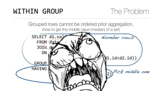 SELECT	d1.val	
		FROM	data	d1	
		JOIN	data	d2	
				ON	(d1.val	<	d2.val	
							OR	(d1.val=d2.val	AND	d1.id<d2.id))	
	GROUP	BY	d1.val	
HAVING	count(*)	=		
							(SELECT	FLOOR(COUNT(*)/2)	
										FROM	data	d3)
WITHIN	GROUP The Problem
Grouped rows cannot be ordered prior aggregation.
(how to get the middle value (median) of a set)
Number rows
Pick middle one
 