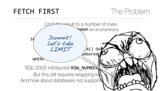 SELECT	*	
		FROM	(SELECT	*	
													,	ROW_NUMBER()	OVER(ORDER	BY	x)	rn	
										FROM	data)	numbered_data	
	WHERE	rn	<=10
FETCH	FIRST The Problem
Limit the result to a number of rows.
(LIMIT, TOP and ROWNUM are all proprietary)
SQL:2003 introduced ROW_NUMBER() to number rows. 
But this still requires wrapping to limit the result.
And how about databases not supporting ROW_NUMBER()?
Dammit!
Let's take 
LIMIT
 