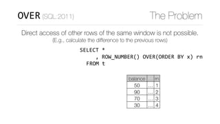 WITH	numbered_t	AS	(SELECT	*	
																								
																												)	
SELECT	curr.*	
					,	curr.balance	
							-	COALESCE(prev.balance,0)	
		FROM						numbered_t	curr	
		LEFT	JOIN	numbered_t	prev	
				ON	(curr.rn	=	prev.rn+1)
OVER (SQL:2011) The Problem
Direct access of other rows of the same window is not possible.
(E.g., calculate the diﬀerence to the previous rows)
curr
balance … rn
50 … 1
90 … 2
70 … 3
30 … 4
FROM	t
,	ROW_NUMBER()	OVER(ORDER	BY	x)	rn
 