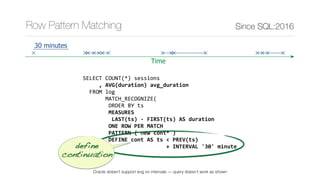 SELECT	COUNT(*)	sessions	
					,	AVG(duration)	avg_duration	
		FROM	log	
							MATCH_RECOGNIZE(	
								ORDER	BY	ts	
								MEASURES	
									LAST(ts)	-	FIRST(ts)	AS	duration	
								ONE	ROW	PER	MATCH	
								PATTERN	(	new	cont*	)	
								DEFINE	cont	AS	ts	<	PREV(ts)	
																										+	INTERVAL	'30'	minute		
							)	t
Since SQL:2016Row Pattern Matching
Time
30 minutes
define 
continuation
Oracle doesn’t support avg on intervals — query doesn’t work as shown
 