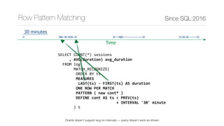 SELECT	COUNT(*)	sessions	
					,	AVG(duration)	avg_duration	
		FROM	log	
							MATCH_RECOGNIZE(	
								ORDER	BY	ts	
								MEASURES	
									LAST(ts)	-	FIRST(ts)	AS	duration	
								ONE	ROW	PER	MATCH	
								PATTERN	(	new	cont*	)	
								DEFINE	cont	AS	ts	<	PREV(ts)	
																										+	INTERVAL	'30'	minute		
							)	t
Since SQL:2016Row Pattern Matching
Time
30 minutes
Oracle doesn’t support avg on intervals — query doesn’t work as shown
 