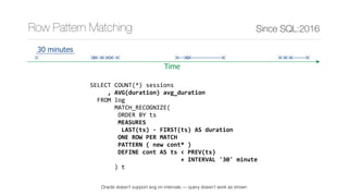 SELECT	COUNT(*)	sessions	
					,	AVG(duration)	avg_duration	
		FROM	log	
							MATCH_RECOGNIZE(	
								ORDER	BY	ts	
								MEASURES	
									LAST(ts)	-	FIRST(ts)	AS	duration	
								ONE	ROW	PER	MATCH	
								PATTERN	(	new	cont*	)	
								DEFINE	cont	AS	ts	<	PREV(ts)	
																										+	INTERVAL	'30'	minute		
							)	t
Since SQL:2016Row Pattern Matching
Time
30 minutes
Oracle doesn’t support avg on intervals — query doesn’t work as shown
 