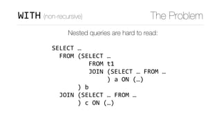 WITH (non-recursive) The Problem
Nested queries are hard to read:
SELECT	…	
		FROM	(SELECT	…	
										FROM	t1	
										JOIN	(SELECT	…	FROM	…	
															)	a	ON	(…)	
							)	b	
		JOIN	(SELECT	…	FROM	…	
							)	c	ON	(…)
 