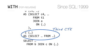 WITH	
	a	(c1,	c2,	c3)	
AS	(SELECT	c1,	c2,	c3	FROM	…),	
	b	(c4,	…)	
AS	(SELECT	c4,	…	
						FROM	t1	
						JOIN	a	
								ON	(…)	
			),	
	c	(…)	
AS	(SELECT	…	FROM	…)	
SELECT	…	
		FROM	b	JOIN	c	ON	(…)
Third CTE
WITH (non-recursive) Since SQL:1999
 