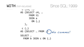 WITH	
	a	(c1,	c2,	c3)	
AS	(SELECT	c1,	c2,	c3	FROM	…),	
	b	(c4,	…)	
AS	(SELECT	c4,	…	
						FROM	t1	
						JOIN	a	
								ON	(…)	
			),	
	c	(…)	
AS	(SELECT	…	FROM	…)	
SELECT	…	
		FROM	b	JOIN	c	ON	(…)
No comma!
WITH (non-recursive) Since SQL:1999
 