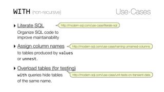 ‣ Literate SQL  
Organize SQL code to 
improve maintainability
‣ Assign column names  
to tables produced by values 
or unnest.
‣ Overload tables (for testing)  
with queries hide tables 
of the same name.
Use-CasesWITH (non-recursive)
http://modern-sql.com/use-case/literate-sql
http://modern-sql.com/use-case/naming-unnamed-columns
http://modern-sql.com/use-case/unit-tests-on-transient-data
 