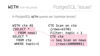 CTE	Scan	on	cte	
	(rows=6370)	
	Filter:	topic	=	1	
	CTE	cte	
	->	Seq	Scan	on	news	
				(rows=10000001)
PostgreSQL “issues”WITH (non-recursive)
In PostgreSQL WITH queries are “optimizer fences”: 
 
WITH	cte	AS 
(SELECT	* 
			FROM	news) 
SELECT	*	 
		FROM	cte 
	WHERE	topic=1
 