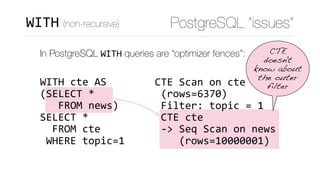 CTE	Scan	on	cte	
	(rows=6370)	
	Filter:	topic	=	1	
	CTE	cte	
	->	Seq	Scan	on	news	
				(rows=10000001)
PostgreSQL “issues”WITH (non-recursive)
In PostgreSQL WITH queries are “optimizer fences”: 
 
WITH	cte	AS 
(SELECT	* 
			FROM	news) 
SELECT	*	 
		FROM	cte 
	WHERE	topic=1
CTE
doesn't
know about
the outer
filter
 