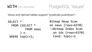 Views and derived tables support "predicate pushdown": 
 
SELECT	* 
		FROM	(SELECT	* 
										FROM	news 
							)	n 
	WHERE	topic=1;
Bitmap	Heap	Scan	
on	news	(rows=6370)	
->Bitmap	Index	Scan	
		on	idx	(rows=6370)	
		Cond:	topic=1
PostgreSQL “issues”WITH (non-recursive)
 