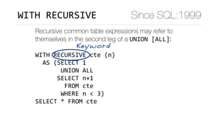 Recursive common table expressions may refer to
themselves in the second leg of a UNION	[ALL]:
WITH	RECURSIVE	cte	(n)	
		AS	(SELECT	1	
							UNION	ALL	
						SELECT	n+1	
								FROM	cte	
							WHERE	n	<	3)	
SELECT	*	FROM	cte
Keyword
Since SQL:1999WITH	RECURSIVE
 