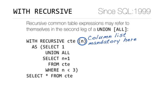Recursive common table expressions may refer to
themselves in the second leg of a UNION	[ALL]:
WITH	RECURSIVE	cte	(n)	
		AS	(SELECT	1	
							UNION	ALL	
						SELECT	n+1	
								FROM	cte	
							WHERE	n	<	3)	
SELECT	*	FROM	cte
Column list
mandatory here
Since SQL:1999WITH	RECURSIVE
 