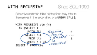 Recursive common table expressions may refer to
themselves in the second leg of a UNION	[ALL]:
WITH	RECURSIVE	cte	(n)	
		AS	(SELECT	1	
							UNION	ALL	
						SELECT	n+1	
								FROM	cte	
							WHERE	n	<	3)	
SELECT	*	FROM	cte
	n		
---	
	1	
	2	
	3	
(3	rows)
Second 
leg of
UNION  
is
executed
Since SQL:1999WITH	RECURSIVE
 