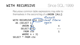 Recursive common table expressions may refer to
themselves in the second leg of a UNION	[ALL]:
WITH	RECURSIVE	cte	(n)	
		AS	(SELECT	1	
							UNION	ALL	
						SELECT	n+1	
								FROM	cte	
							WHERE	n	<	3)	
SELECT	*	FROM	cte
	n		
---	
	1	
	2	
	3	
(3	rows)
Result
sent there
again
Since SQL:1999WITH	RECURSIVE
 