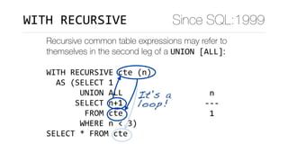 Recursive common table expressions may refer to
themselves in the second leg of a UNION	[ALL]:
WITH	RECURSIVE	cte	(n)	
		AS	(SELECT	1	
							UNION	ALL	
						SELECT	n+1	
								FROM	cte	
							WHERE	n	<	3)	
SELECT	*	FROM	cte
	n		
---	
	1	
	2	
	3	
(3	rows)
It's a
loop!
Since SQL:1999WITH	RECURSIVE
 